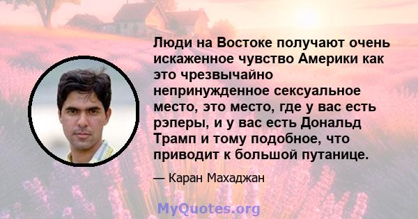 Люди на Востоке получают очень искаженное чувство Америки как это чрезвычайно непринужденное сексуальное место, это место, где у вас есть рэперы, и у вас есть Дональд Трамп и тому подобное, что приводит к большой