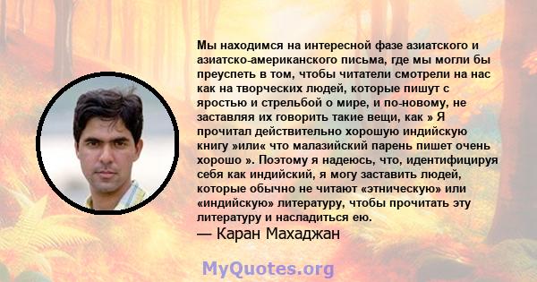 Мы находимся на интересной фазе азиатского и азиатско-американского письма, где мы могли бы преуспеть в том, чтобы читатели смотрели на нас как на творческих людей, которые пишут с яростью и стрельбой о мире, и