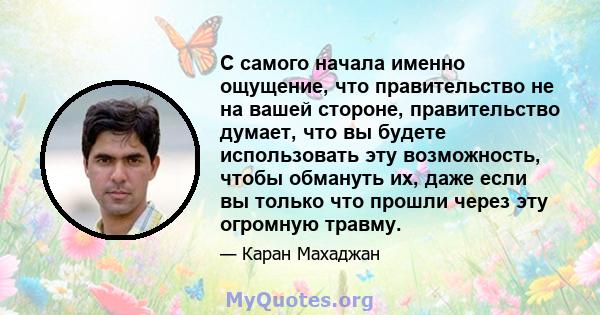 С самого начала именно ощущение, что правительство не на вашей стороне, правительство думает, что вы будете использовать эту возможность, чтобы обмануть их, даже если вы только что прошли через эту огромную травму.