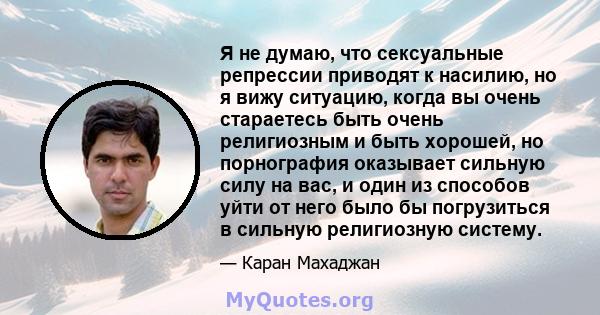 Я не думаю, что сексуальные репрессии приводят к насилию, но я вижу ситуацию, когда вы очень стараетесь быть очень религиозным и быть хорошей, но порнография оказывает сильную силу на вас, и один из способов уйти от