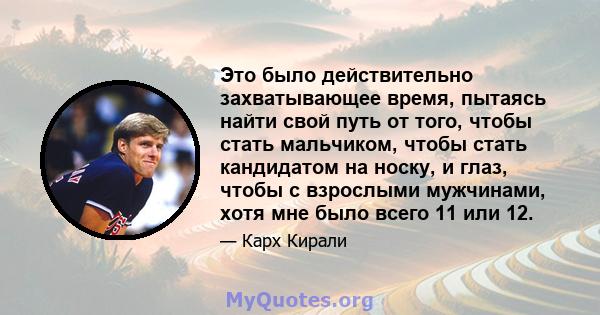 Это было действительно захватывающее время, пытаясь найти свой путь от того, чтобы стать мальчиком, чтобы стать кандидатом на носку, и глаз, чтобы с взрослыми мужчинами, хотя мне было всего 11 или 12.