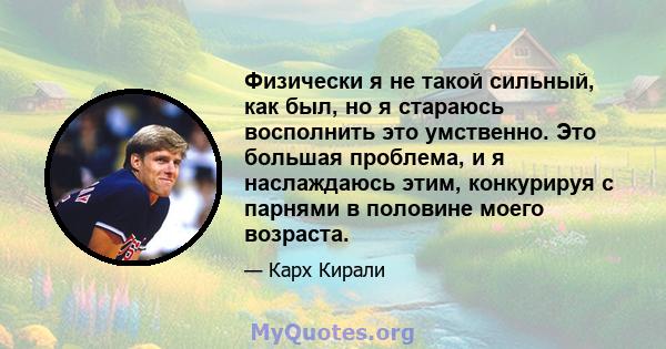 Физически я не такой сильный, как был, но я стараюсь восполнить это умственно. Это большая проблема, и я наслаждаюсь этим, конкурируя с парнями в половине моего возраста.