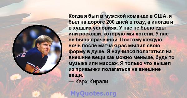 Когда я был в мужской команде в США, я был на дороге 200 дней в году, а иногда и в худших условиях. У нас не было еды или роскоши, которую мы хотели. У нас не было прачечной. Поэтому каждую ночь после матча я рас мылил