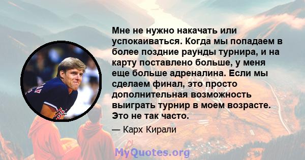 Мне не нужно накачать или успокаиваться. Когда мы попадаем в более поздние раунды турнира, и на карту поставлено больше, у меня еще больше адреналина. Если мы сделаем финал, это просто дополнительная возможность