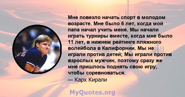 Мне повезло начать спорт в молодом возрасте. Мне было 6 лет, когда мой папа начал учить меня. Мы начали играть турниры вместе, когда мне было 11 лет, в нижнем рейтинге пляжного волейбола в Калифорнии. Мы не играли