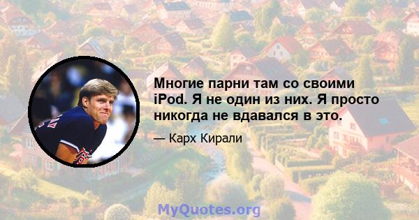 Многие парни там со своими iPod. Я не один из них. Я просто никогда не вдавался в это.