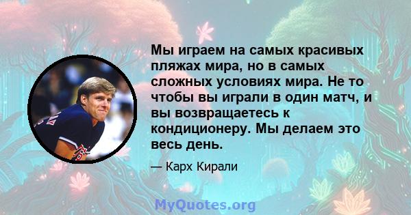 Мы играем на самых красивых пляжах мира, но в самых сложных условиях мира. Не то чтобы вы играли в один матч, и вы возвращаетесь к кондиционеру. Мы делаем это весь день.