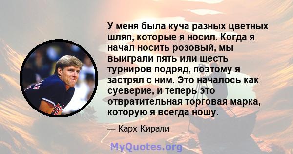 У меня была куча разных цветных шляп, которые я носил. Когда я начал носить розовый, мы выиграли пять или шесть турниров подряд, поэтому я застрял с ним. Это началось как суеверие, и теперь это отвратительная торговая