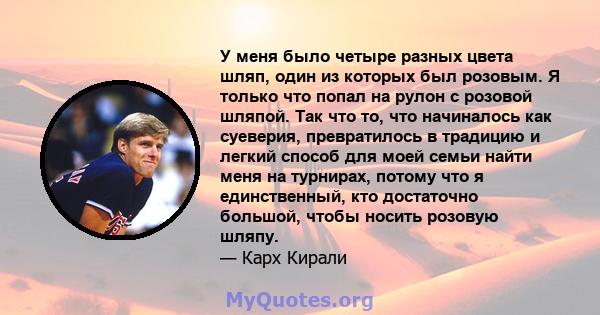 У меня было четыре разных цвета шляп, один из которых был розовым. Я только что попал на рулон с розовой шляпой. Так что то, что начиналось как суеверия, превратилось в традицию и легкий способ для моей семьи найти меня 