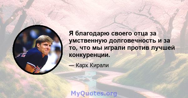 Я благодарю своего отца за умственную долговечность и за то, что мы играли против лучшей конкуренции.