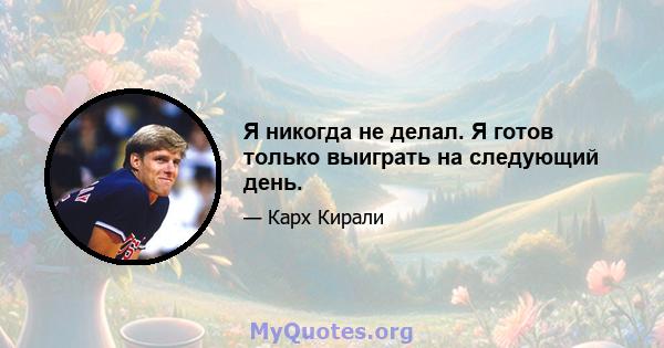 Я никогда не делал. Я готов только выиграть на следующий день.