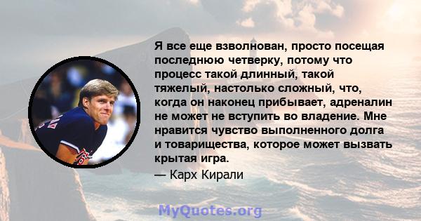 Я все еще взволнован, просто посещая последнюю четверку, потому что процесс такой длинный, такой тяжелый, настолько сложный, что, когда он наконец прибывает, адреналин не может не вступить во владение. Мне нравится