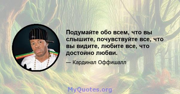 Подумайте обо всем, что вы слышите, почувствуйте все, что вы видите, любите все, что достойно любви.