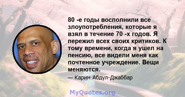 80 -е годы восполнили все злоупотребления, которые я взял в течение 70 -х годов. Я пережил всех своих критиков. К тому времени, когда я ушел на пенсию, все видели меня как почтенное учреждение. Вещи меняются.