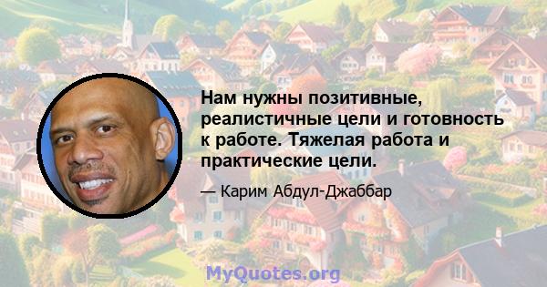 Нам нужны позитивные, реалистичные цели и готовность к работе. Тяжелая работа и практические цели.