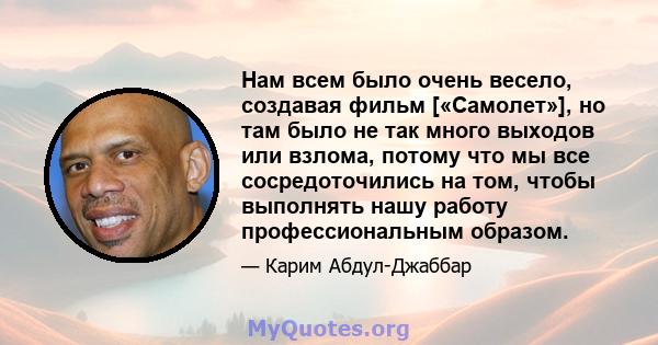 Нам всем было очень весело, создавая фильм [«Самолет»], но там было не так много выходов или взлома, потому что мы все сосредоточились на том, чтобы выполнять нашу работу профессиональным образом.