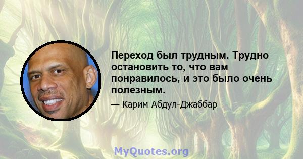 Переход был трудным. Трудно остановить то, что вам понравилось, и это было очень полезным.