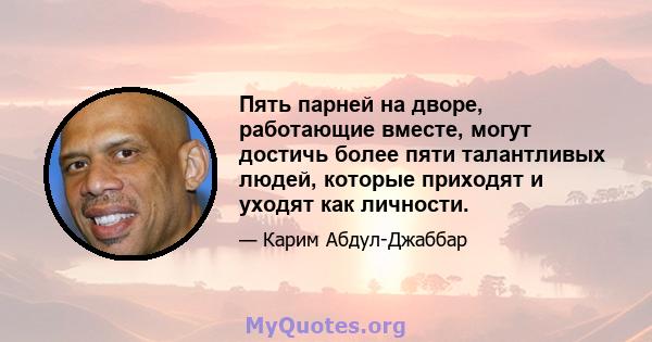 Пять парней на дворе, работающие вместе, могут достичь более пяти талантливых людей, которые приходят и уходят как личности.