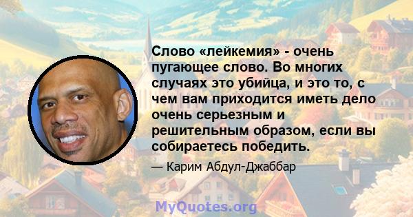 Слово «лейкемия» - очень пугающее слово. Во многих случаях это убийца, и это то, с чем вам приходится иметь дело очень серьезным и решительным образом, если вы собираетесь победить.