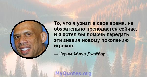 То, что я узнал в свое время, не обязательно преподается сейчас, и я хотел бы помочь передать эти знания новому поколению игроков.