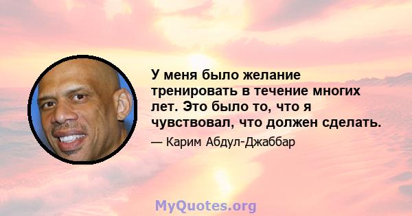 У меня было желание тренировать в течение многих лет. Это было то, что я чувствовал, что должен сделать.