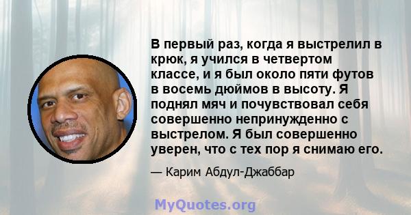 В первый раз, когда я выстрелил в крюк, я учился в четвертом классе, и я был около пяти футов в восемь дюймов в высоту. Я поднял мяч и почувствовал себя совершенно непринужденно с выстрелом. Я был совершенно уверен, что 