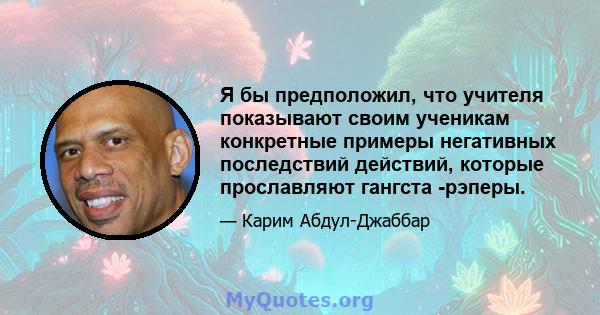 Я бы предположил, что учителя показывают своим ученикам конкретные примеры негативных последствий действий, которые прославляют гангста -рэперы.