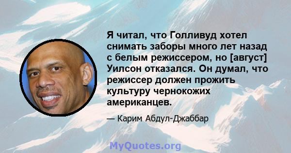 Я читал, что Голливуд хотел снимать заборы много лет назад с белым режиссером, но [август] Уилсон отказался. Он думал, что режиссер должен прожить культуру чернокожих американцев.