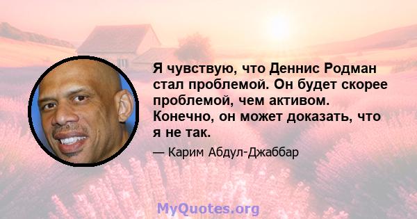 Я чувствую, что Деннис Родман стал проблемой. Он будет скорее проблемой, чем активом. Конечно, он может доказать, что я не так.