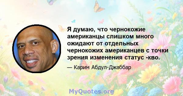 Я думаю, что чернокожие американцы слишком много ожидают от отдельных чернокожих американцев с точки зрения изменения статус -кво.