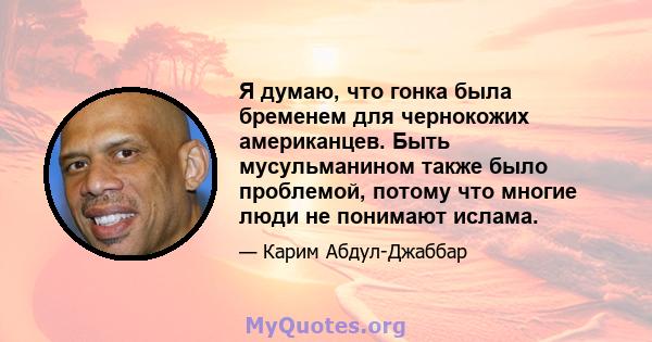 Я думаю, что гонка была бременем для чернокожих американцев. Быть мусульманином также было проблемой, потому что многие люди не понимают ислама.