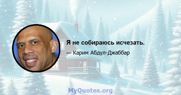 Я не собираюсь исчезать.