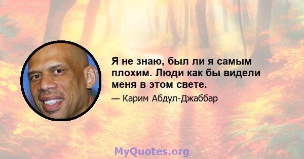 Я не знаю, был ли я самым плохим. Люди как бы видели меня в этом свете.