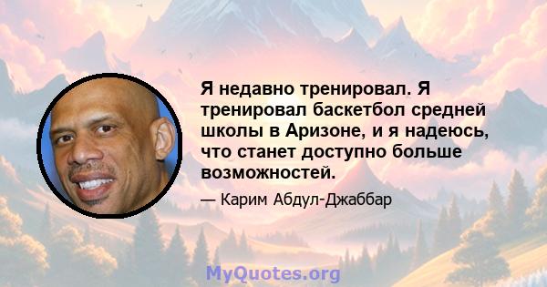 Я недавно тренировал. Я тренировал баскетбол средней школы в Аризоне, и я надеюсь, что станет доступно больше возможностей.