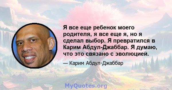 Я все еще ребенок моего родителя, я все еще я, но я сделал выбор. Я превратился в Карим Абдул-Джаббар. Я думаю, что это связано с эволюцией.