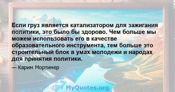 Если груз является катализатором для зажигания политики, это было бы здорово. Чем больше мы можем использовать его в качестве образовательного инструмента, тем больше это строительный блок в умах молодежи и народах для