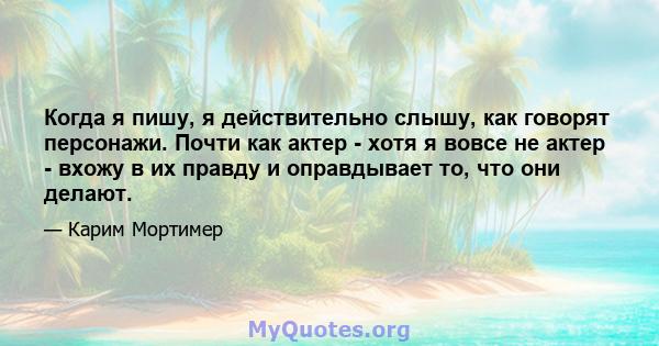 Когда я пишу, я действительно слышу, как говорят персонажи. Почти как актер - хотя я вовсе не актер - вхожу в их правду и оправдывает то, что они делают.