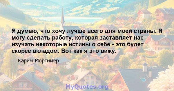 Я думаю, что хочу лучше всего для моей страны. Я могу сделать работу, которая заставляет нас изучать некоторые истины о себе - это будет скорее вкладом. Вот как я это вижу.