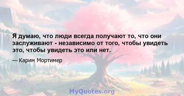 Я думаю, что люди всегда получают то, что они заслуживают - независимо от того, чтобы увидеть это, чтобы увидеть это или нет.