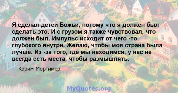 Я сделал детей Божьи, потому что я должен был сделать это. И с грузом я также чувствовал, что должен был. Импульс исходит от чего -то глубокого внутри. Желаю, чтобы моя страна была лучше. Из -за того, где мы находимся,