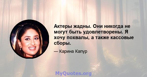 Актеры жадны. Они никогда не могут быть удовлетворены. Я хочу похвалы, а также кассовые сборы.