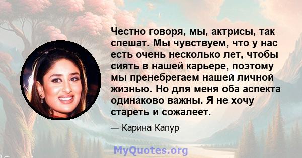 Честно говоря, мы, актрисы, так спешат. Мы чувствуем, что у нас есть очень несколько лет, чтобы сиять в нашей карьере, поэтому мы пренебрегаем нашей личной жизнью. Но для меня оба аспекта одинаково важны. Я не хочу