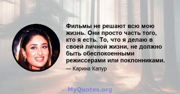 Фильмы не решают всю мою жизнь. Они просто часть того, кто я есть. То, что я делаю в своей личной жизни, не должно быть обеспокоенными режиссерами или поклонниками.