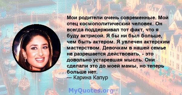 Мои родители очень современные. Мой отец космополитический человек. Он всегда поддерживал тот факт, что я буду актрисой. Я бы ни был больше, чем быть актером. Я увлечен актерским мастерством. Девочкам в нашей семье не