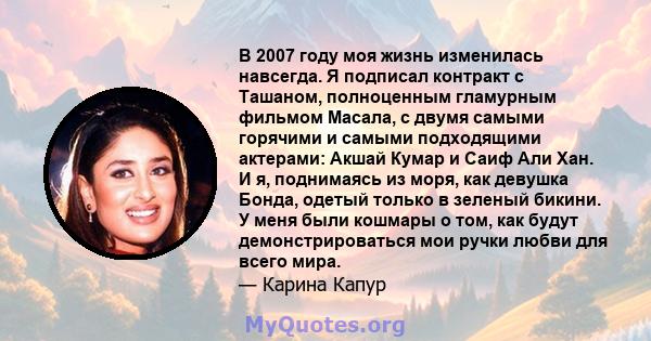 В 2007 году моя жизнь изменилась навсегда. Я подписал контракт с Ташаном, полноценным гламурным фильмом Масала, с двумя самыми горячими и самыми подходящими актерами: Акшай Кумар и Саиф Али Хан. И я, поднимаясь из моря, 