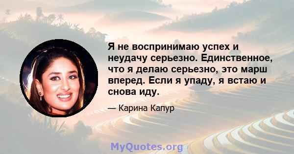 Я не воспринимаю успех и неудачу серьезно. Единственное, что я делаю серьезно, это марш вперед. Если я упаду, я встаю и снова иду.