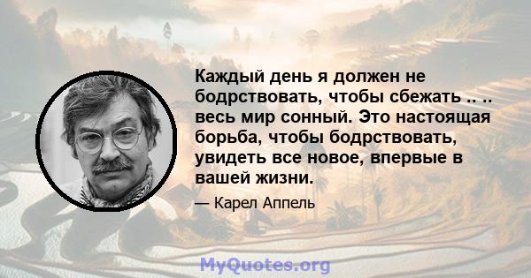 Каждый день я должен не бодрствовать, чтобы сбежать .. .. весь мир сонный. Это настоящая борьба, чтобы бодрствовать, увидеть все новое, впервые в вашей жизни.