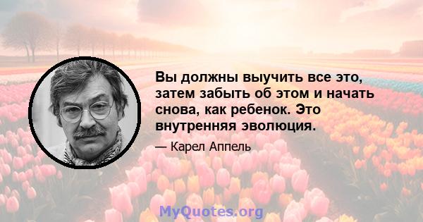 Вы должны выучить все это, затем забыть об этом и начать снова, как ребенок. Это внутренняя эволюция.