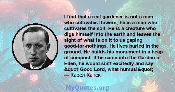 I find that a real gardener is not a man who cultivates flowers; he is a man who cultivates the soil. He is a creature who digs himself into the earth and leaves the sight of what is on it to us gaping