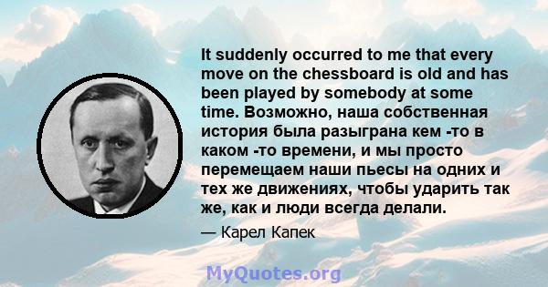 It suddenly occurred to me that every move on the chessboard is old and has been played by somebody at some time. Возможно, наша собственная история была разыграна кем -то в каком -то времени, и мы просто перемещаем